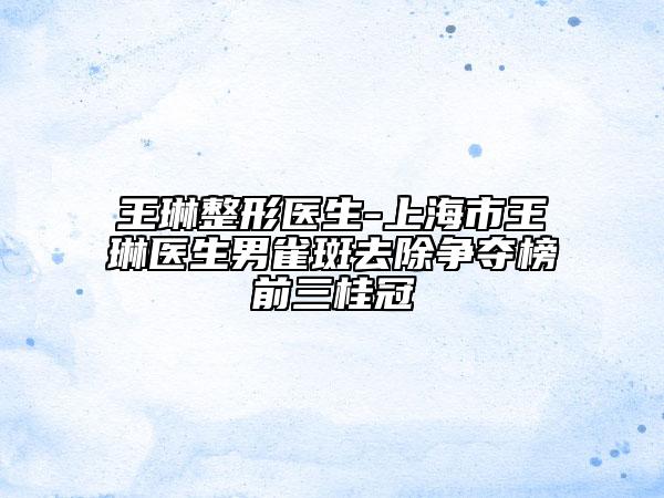 王琳整形医生-上海市王琳医生男雀斑去除争夺榜前三桂冠