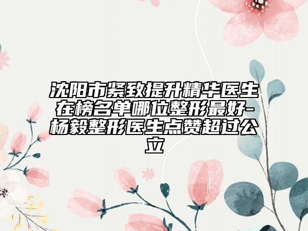 沈阳市紧致提升精华医生在榜名单哪位整形最好-杨毅整形医生点赞超过公立