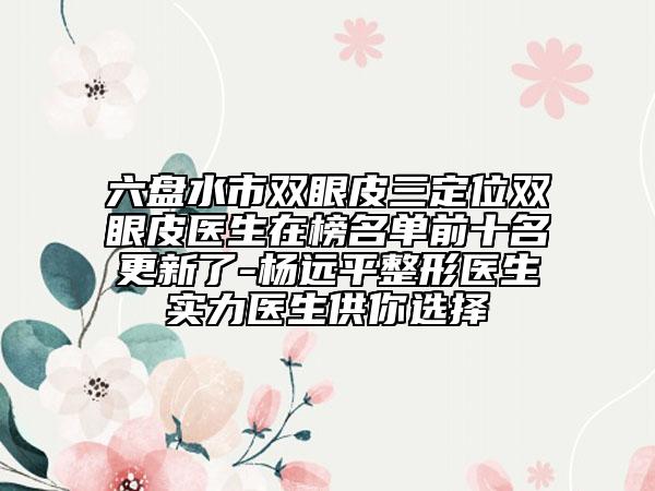 六盘水市双眼皮三定位双眼皮医生在榜名单前十名更新了-杨远平整形医生实力医生供你选择