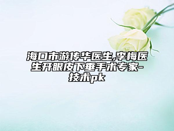 海口市游传华医生,李梅医生开眼皮下垂手术专家-技术pk