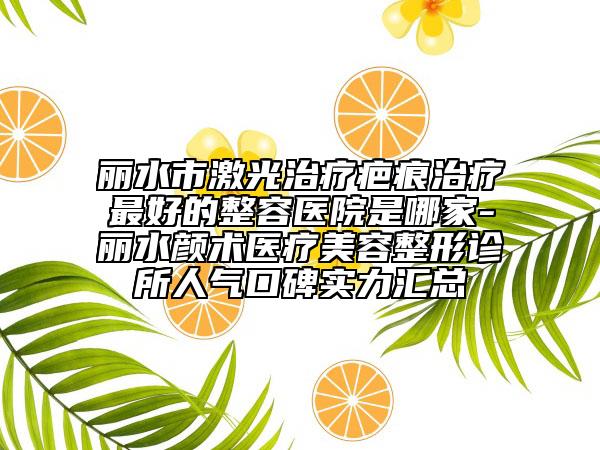 丽水市激光治疗疤痕治疗最好的整容医院是哪家-丽水颜术医疗美容整形诊所人气口碑实力汇总