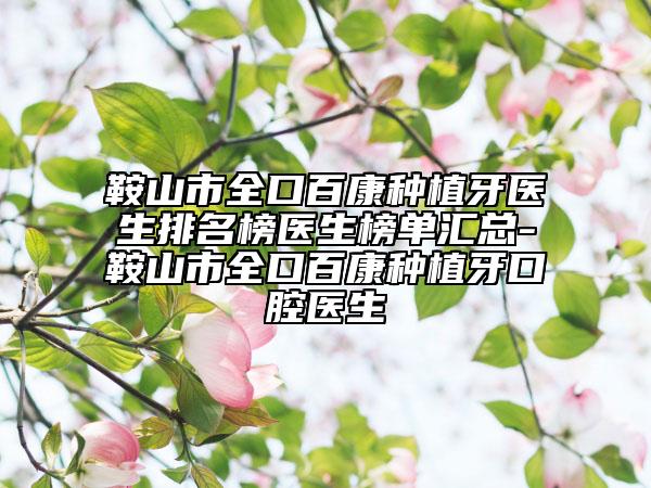 鞍山市全口百康种植牙医生排名榜医生榜单汇总-鞍山市全口百康种植牙口腔医生