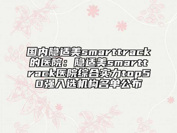 国内隐适美smarttrack的医院：隐适美smarttrack医院综合实力top50强入选机构名单公布