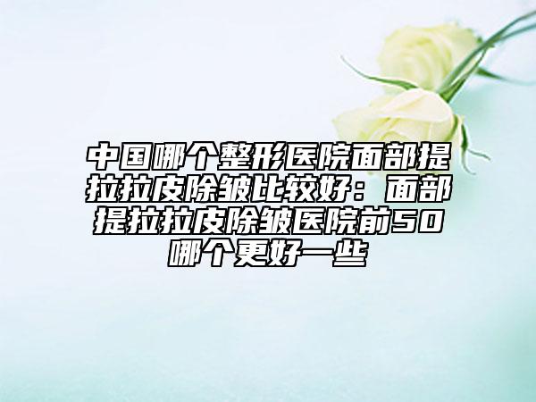 中国哪个整形医院面部提拉拉皮除皱比较好：面部提拉拉皮除皱医院前50哪个更好一些