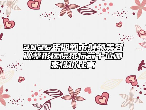 2025年邯郸市射频美容做整形医院排行前十位哪家性价比高