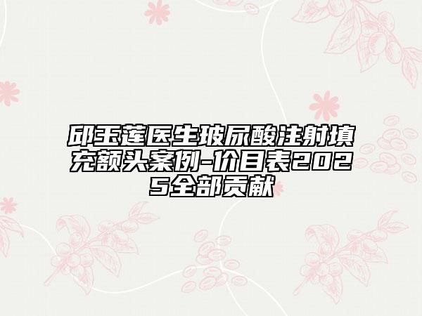 邱玉莲医生玻尿酸注射填充额头案例-价目表2025全部贡献