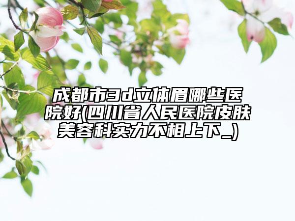 成都市3d立体眉哪些医院好(四川省人民医院皮肤美容科实力不相上下_)