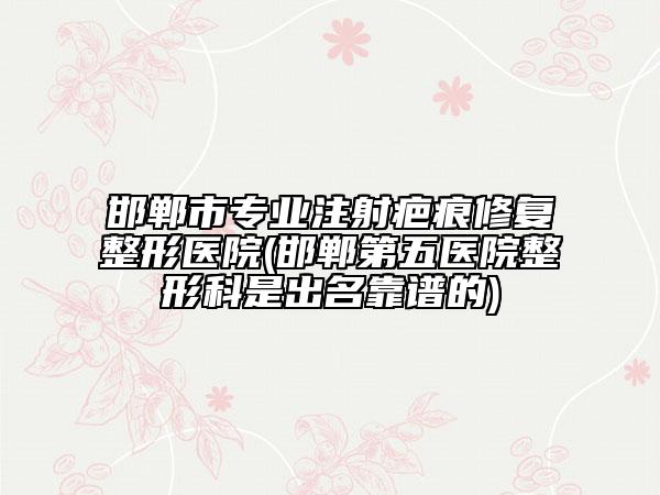邯郸市专业注射疤痕修复整形医院(邯郸第五医院整形科是出名靠谱的)