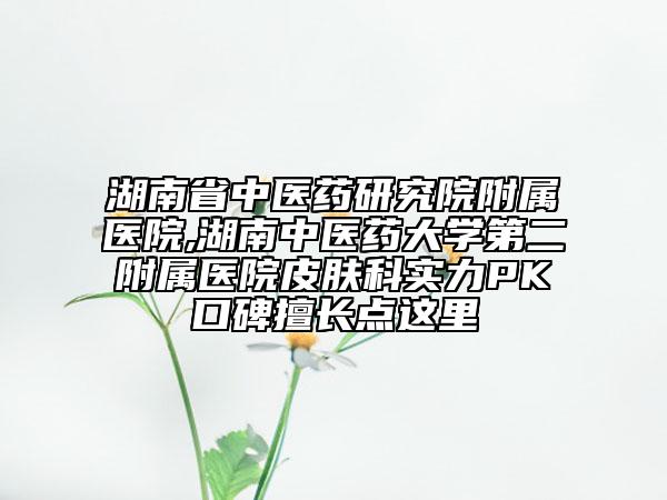 湖南省中医药研究院附属医院,湖南中医药大学第二附属医院皮肤科实力PK口碑擅长点这里