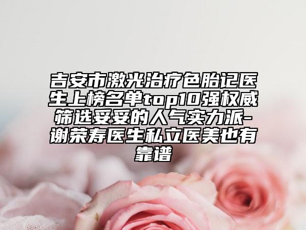 吉安市激光治疗色胎记医生上榜名单top10强权威筛选妥妥的人气实力派-谢荣寿医生私立医美也有靠谱