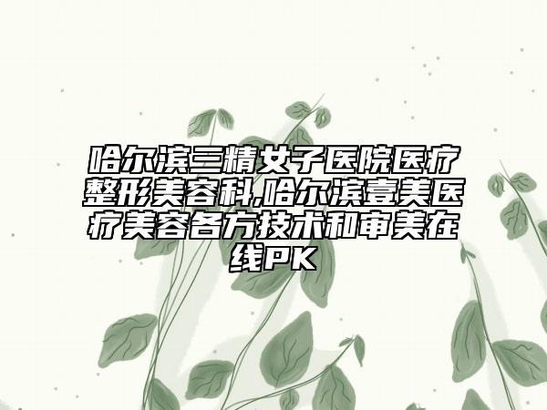 哈尔滨三精女子医院医疗整形美容科,哈尔滨壹美医疗美容各方技术和审美在线PK