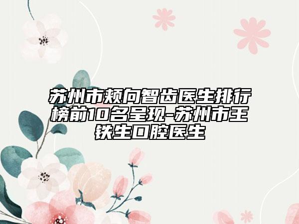 苏州市颊向智齿医生排行榜前10名呈现-苏州市王铁生口腔医生