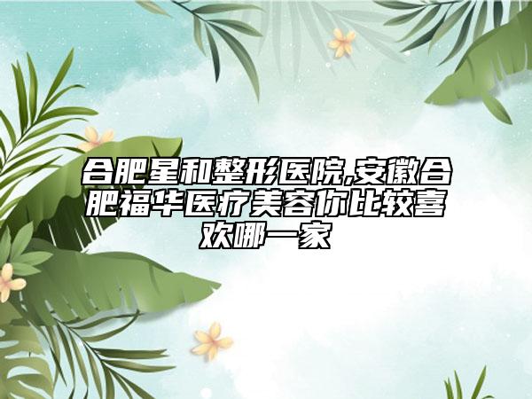 合肥星和整形医院,安徽合肥福华医疗美容你比较喜欢哪一家