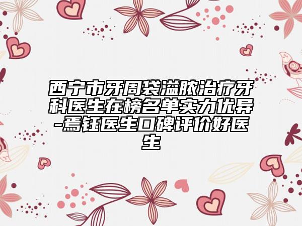 西宁市牙周袋溢脓治疗牙科医生在榜名单实力优异-焉钰医生口碑评价好医生