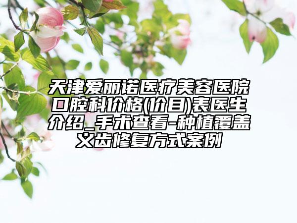 天津爱丽诺医疗美容医院口腔科价格(价目)表医生介绍_手术查看-种植覆盖义齿修复方式案例