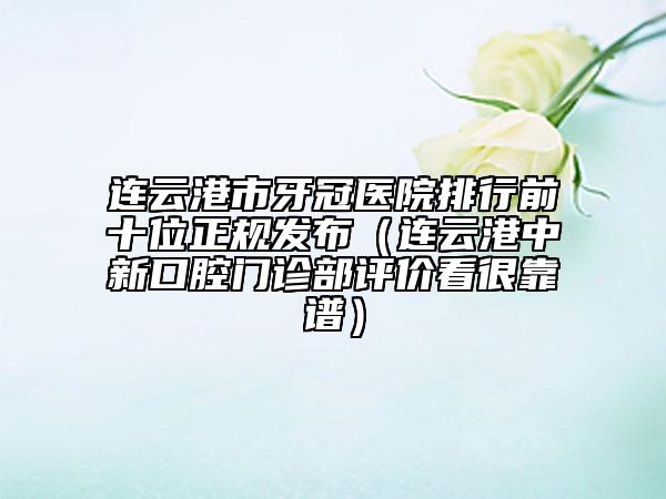 连云港市牙冠医院排行前十位正规发布（连云港中新口腔门诊部评价看很靠谱）