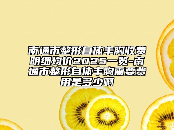 南通市整形自体丰胸收费明细均价2025一览-南通市整形自体丰胸需要费用是多少啊