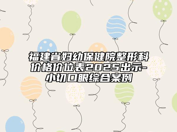 福建省妇幼保健院整形科价格价位表2025出示-小切口眼综合案例