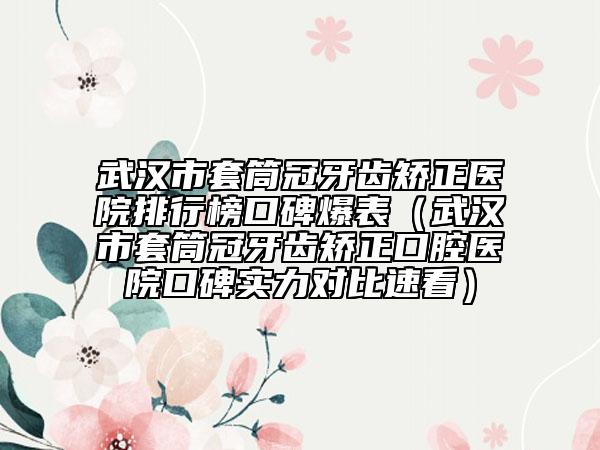 武汉市套筒冠牙齿矫正医院排行榜口碑爆表（武汉市套筒冠牙齿矫正口腔医院口碑实力对比速看）
