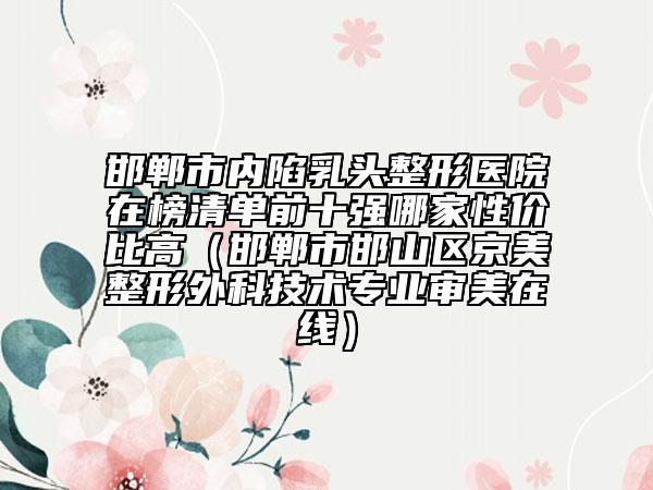 邯郸市内陷乳头整形医院在榜清单前十强哪家性价比高（邯郸市邯山区京美整形外科技术专业审美在线）