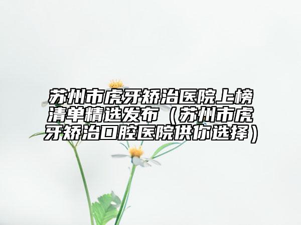 苏州市虎牙矫治医院上榜清单精选发布（苏州市虎牙矫治口腔医院供你选择）