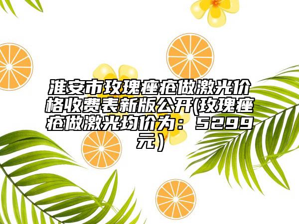 淮安市玫瑰痤疮做激光价格收费表新版公开(玫瑰痤疮做激光均价为：5299元）