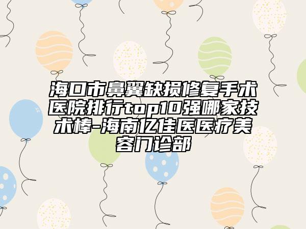 海口市鼻翼缺损修复手术医院排行top10强哪家技术棒-海南亿佳医医疗美容门诊部