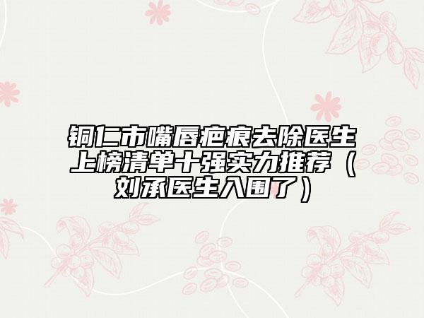 铜仁市嘴唇疤痕去除医生上榜清单十强实力推荐（刘承医生入围了）