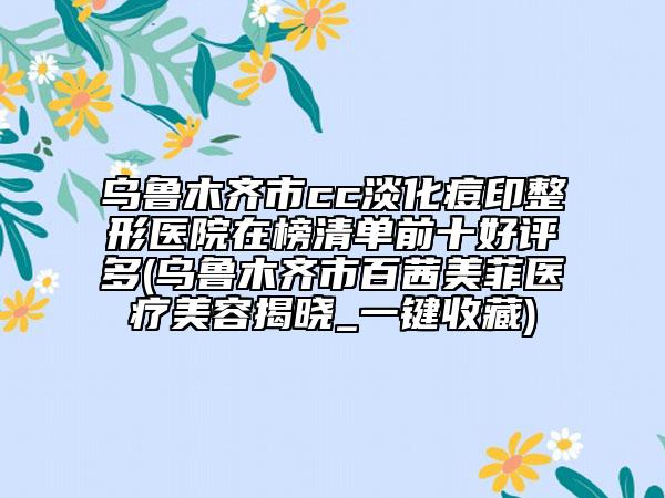 乌鲁木齐市cc淡化痘印整形医院在榜清单前十好评多(乌鲁木齐市百茜美菲医疗美容揭晓_一键收藏)