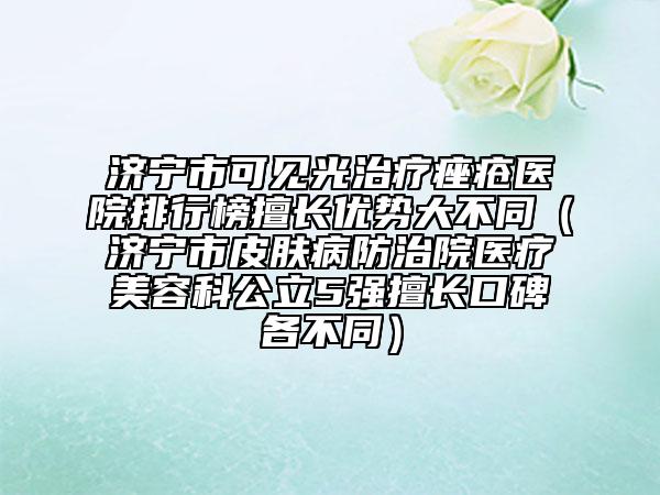 济宁市可见光治疗痤疮医院排行榜擅长优势大不同（济宁市皮肤病防治院医疗美容科公立5强擅长口碑各不同）