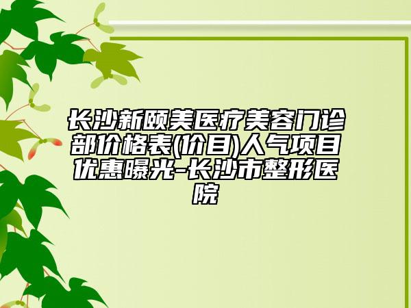 长沙新颐美医疗美容门诊部价格表(价目)人气项目优惠曝光-长沙市整形医院
