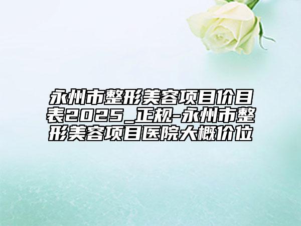 永州市整形美容项目价目表2025_正规-永州市整形美容项目医院大概价位