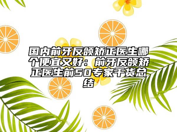 国内前牙反颌矫正医生哪个便宜又好：前牙反颌矫正医生前50专家干货总结