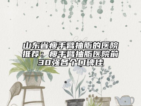 山东省瘦手臂抽脂的医院推荐：瘦手臂抽脂医院前30强各个口碑佳