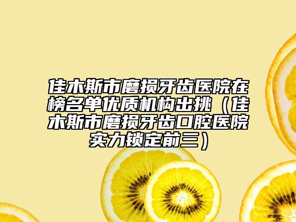 佳木斯市磨损牙齿医院在榜名单优质机构出挑（佳木斯市磨损牙齿口腔医院实力锁定前三）