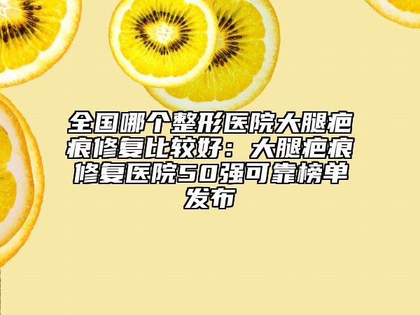 全国哪个整形医院大腿疤痕修复比较好：大腿疤痕修复医院50强可靠榜单发布