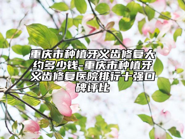 重庆市种植牙义齿修复大约多少钱-重庆市种植牙义齿修复医院排行十强口碑评比