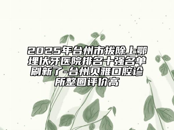 2025年台州市拔除上鄂埋伏牙医院排名十强名单刷新了-台州贝雅口腔诊所整圈评价高