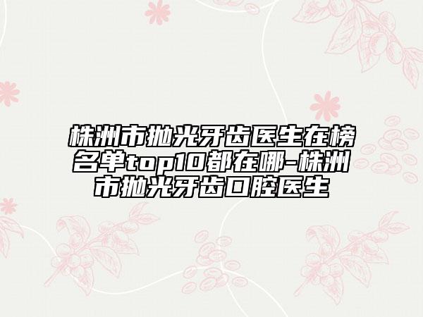 株洲市抛光牙齿医生在榜名单top10都在哪-株洲市抛光牙齿口腔医生