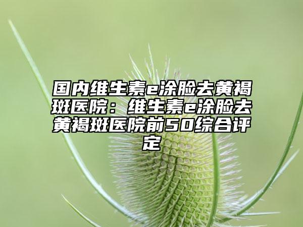 国内维生素e涂脸去黄褐斑医院：维生素e涂脸去黄褐斑医院前50综合评定