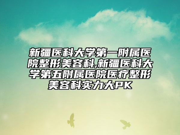 新疆医科大学第一附属医院整形美容科,新疆医科大学第五附属医院医疗整形美容科实力大PK