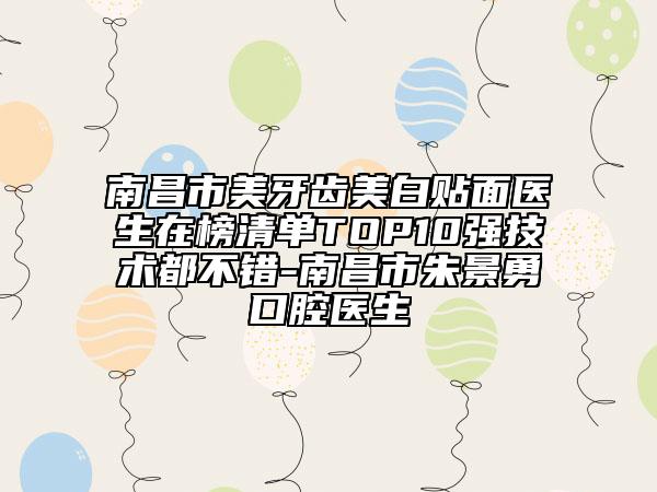 南昌市美牙齿美白贴面医生在榜清单TOP10强技术都不错-南昌市朱景勇口腔医生