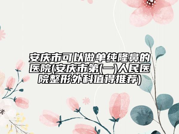 安庆市可以做单纯隆鼻的医院(安庆市第(一)人民医院整形外科值得推荐)