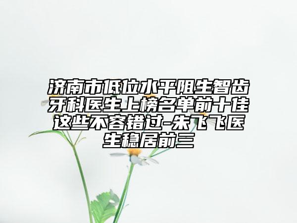 济南市低位水平阻生智齿牙科医生上榜名单前十佳这些不容错过-朱飞飞医生稳居前三