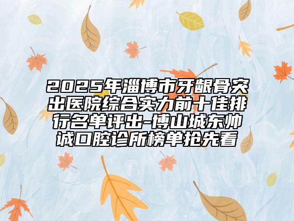 2025年淄博市牙龈骨突出医院综合实力前十佳排行名单评出-博山城东帅诚口腔诊所榜单抢先看