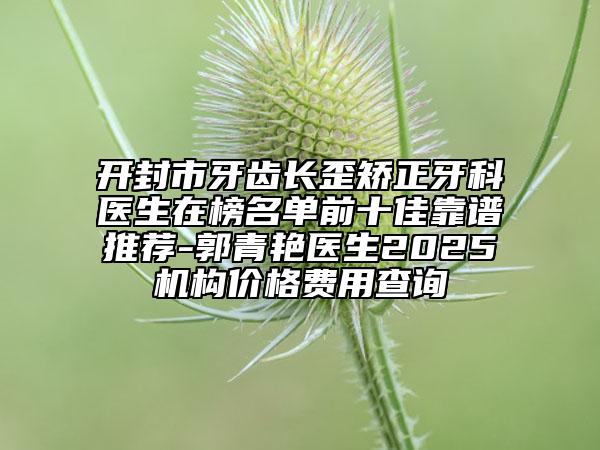 开封市牙齿长歪矫正牙科医生在榜名单前十佳靠谱推荐-郭青艳医生2025机构价格费用查询