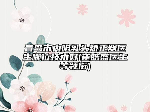青岛市内陷乳头矫正器医生哪位技术好(崔皓盛医生等领衔)