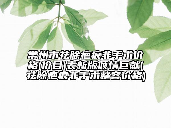 常州市祛除疤痕非手术价格(价目)表新版倾情巨献(祛除疤痕非手术整容价格)