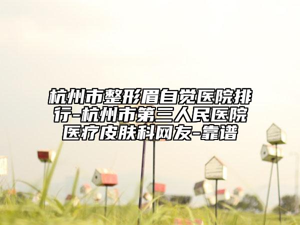 杭州市整形眉自觉医院排行-杭州市第三人民医院医疗皮肤科网友-靠谱