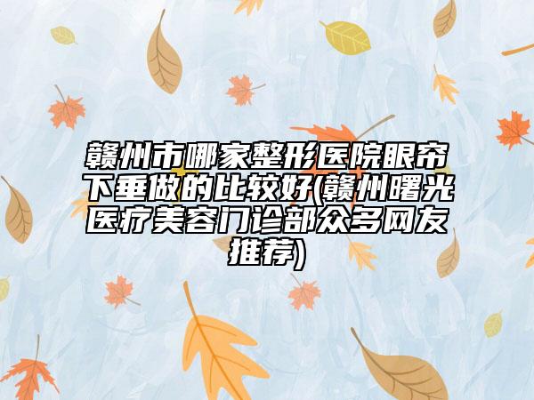 赣州市哪家整形医院眼帘下垂做的比较好(赣州曙光医疗美容门诊部众多网友推荐)